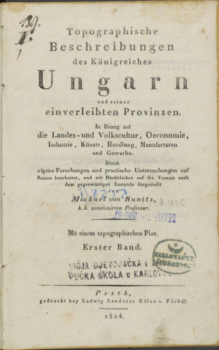 Topographische Beschreibungen des Königreiches Ungarn und seiner einverleibten Provinzen : in Bezug auf die Landes-und Volkscultur, Oeconomie, Industrie, Künste, Handlung, Manufacturen und Gewerbe : durch eigene Forschungen und practische Untersuchungen auf Reisen bearbeitet, und mit Rückblicken auf die Vorzeit nach dem gegenwärtigen Zustande dargestellt : Erster Band / von Michael von Kunits, k. 